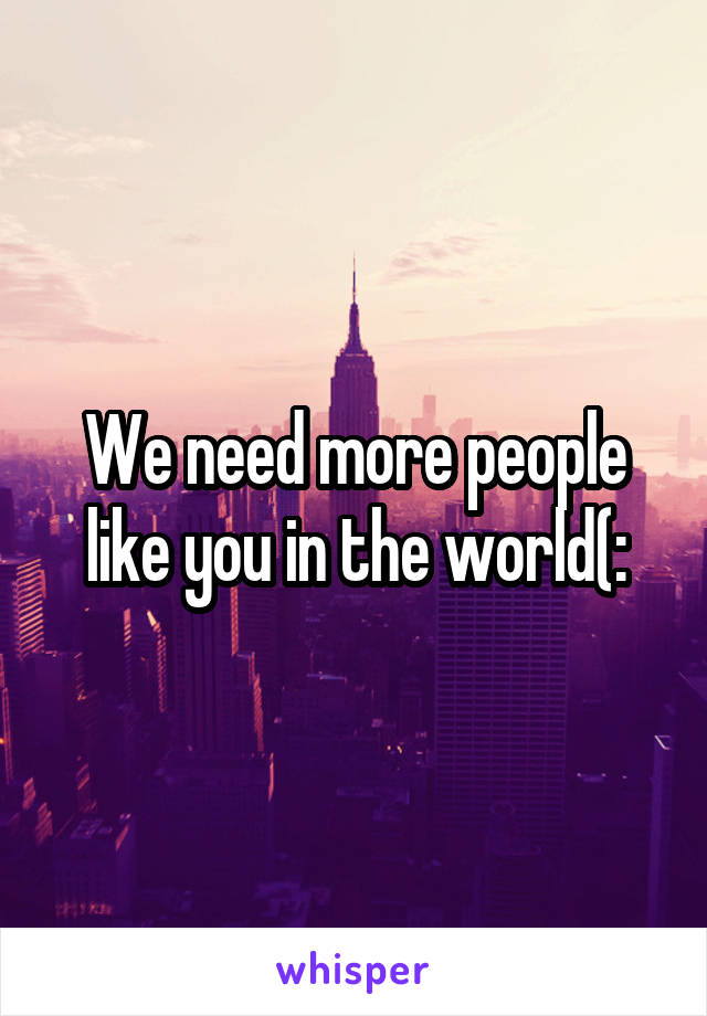 We need more people like you in the world(: