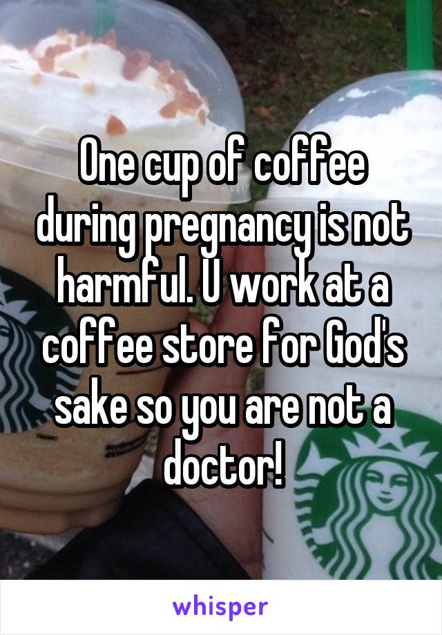 One cup of coffee during pregnancy is not harmful. U work at a coffee store for God's sake so you are not a doctor!