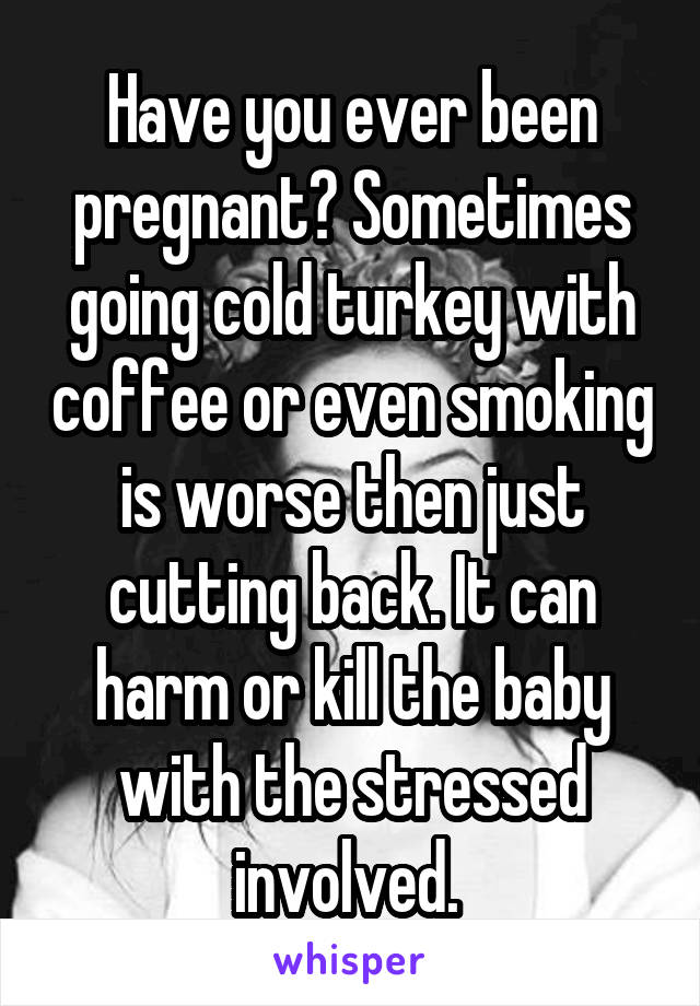 Have you ever been pregnant? Sometimes going cold turkey with coffee or even smoking is worse then just cutting back. It can harm or kill the baby with the stressed involved. 