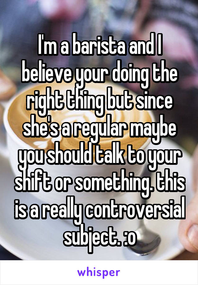 I'm a barista and I believe your doing the right thing but since she's a regular maybe you should talk to your shift or something. this is a really controversial subject. :o