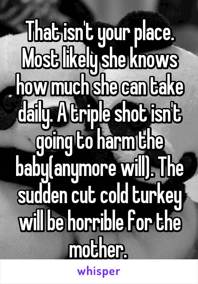 That isn't your place. Most likely she knows how much she can take daily. A triple shot isn't going to harm the baby(anymore will). The sudden cut cold turkey will be horrible for the mother. 