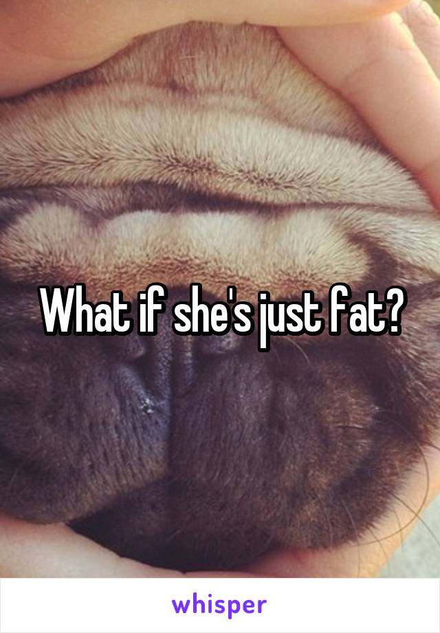 What if she's just fat?