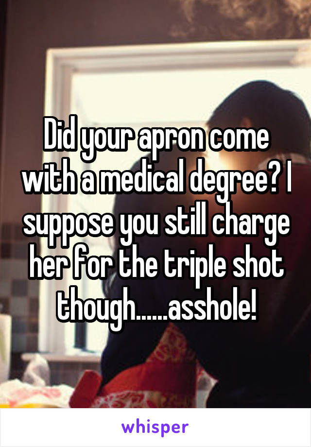 Did your apron come with a medical degree? I suppose you still charge her for the triple shot though......asshole!