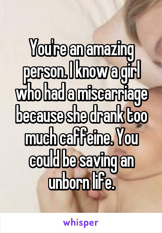 You're an amazing person. I know a girl who had a miscarriage because she drank too much caffeine. You could be saving an unborn life.