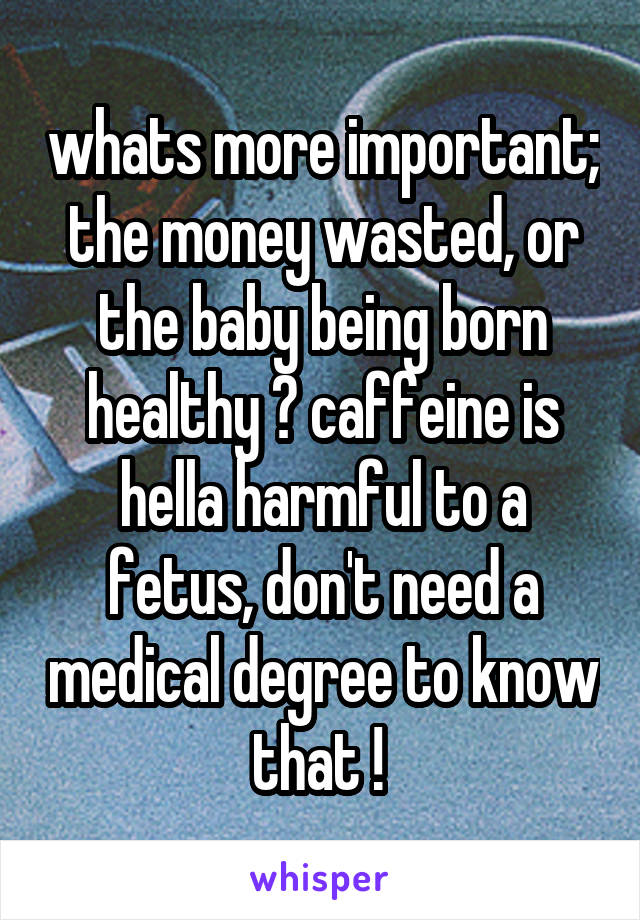 whats more important; the money wasted, or the baby being born healthy ? caffeine is hella harmful to a fetus, don't need a medical degree to know that ! 