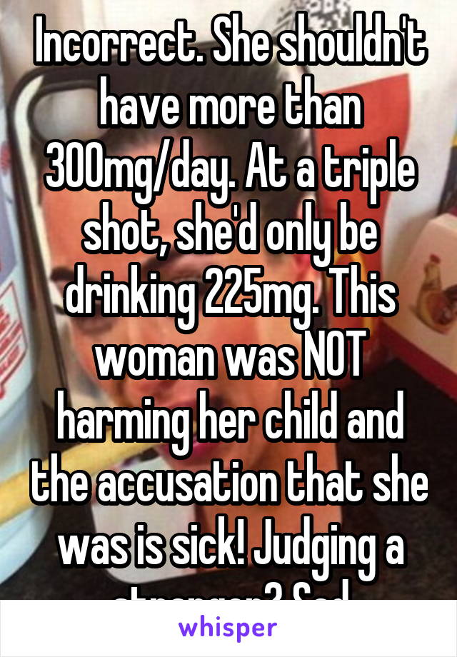 Incorrect. She shouldn't have more than 300mg/day. At a triple shot, she'd only be drinking 225mg. This woman was NOT harming her child and the accusation that she was is sick! Judging a stranger? Sad