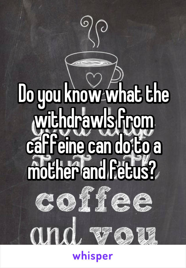 Do you know what the withdrawls from caffeine can do to a mother and fetus? 