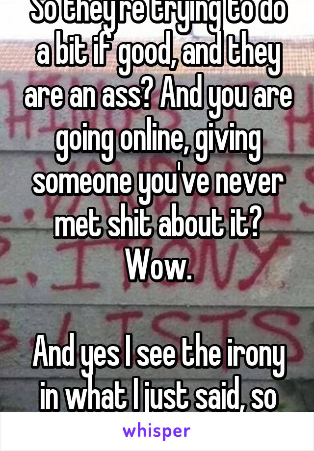 So they're trying to do a bit if good, and they are an ass? And you are going online, giving someone you've never met shit about it? Wow.

And yes I see the irony in what I just said, so don't bother.