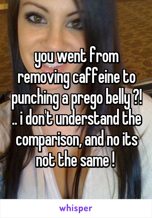 you went from removing caffeine to punching a prego belly ?! .. i don't understand the comparison, and no its not the same ! 