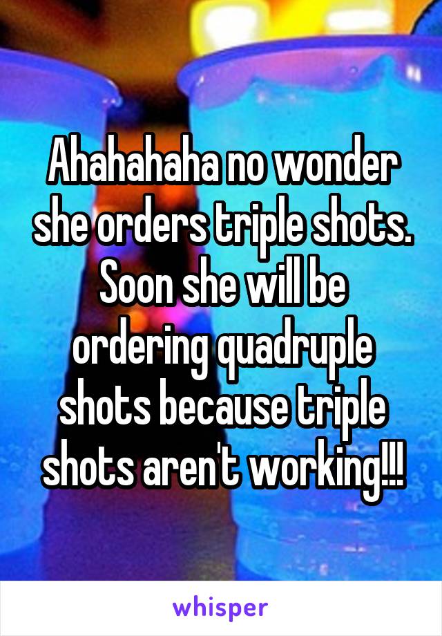 Ahahahaha no wonder she orders triple shots. Soon she will be ordering quadruple shots because triple shots aren't working!!!