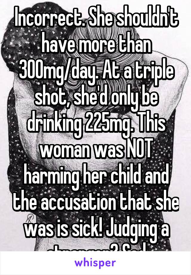 Incorrect. She shouldn't have more than 300mg/day. At a triple shot, she'd only be drinking 225mg. This woman was NOT harming her child and the accusation that she was is sick! Judging a stranger? Sad