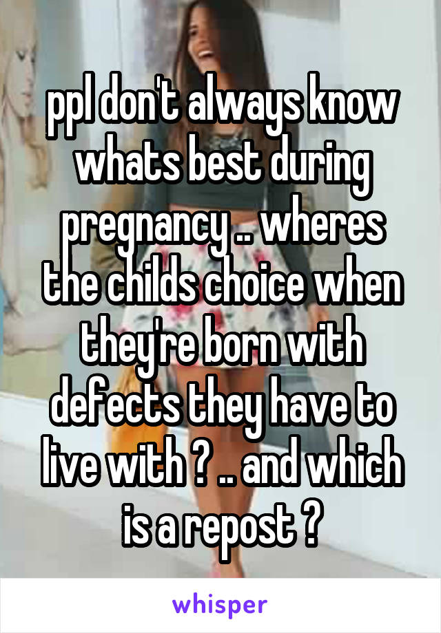 ppl don't always know whats best during pregnancy .. wheres the childs choice when they're born with defects they have to live with ? .. and which is a repost ?