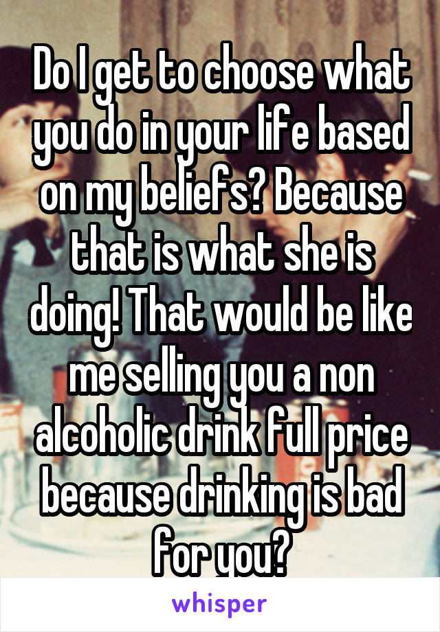 Do I get to choose what you do in your life based on my beliefs? Because that is what she is doing! That would be like me selling you a non alcoholic drink full price because drinking is bad for you?