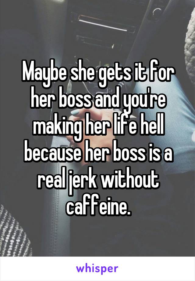 Maybe she gets it for her boss and you're making her life hell because her boss is a real jerk without caffeine.