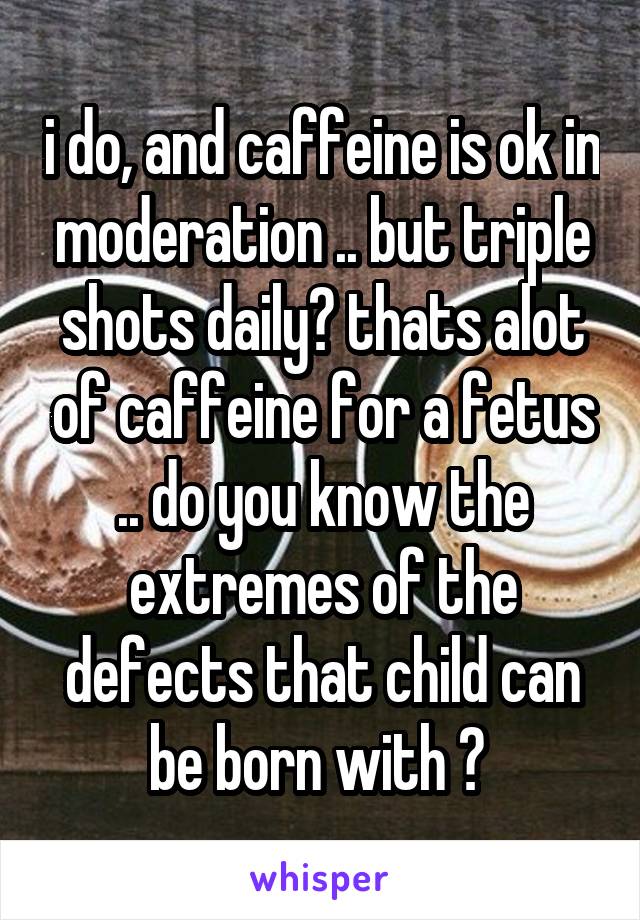 i do, and caffeine is ok in moderation .. but triple shots daily? thats alot of caffeine for a fetus .. do you know the extremes of the defects that child can be born with ? 