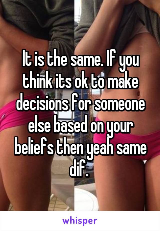 It is the same. If you think its ok to make decisions for someone else based on your beliefs then yeah same dif. 