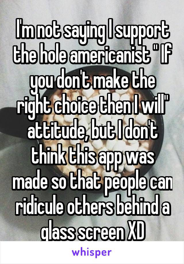 I'm not saying I support the hole americanist " If you don't make the right choice then I will" attitude, but I don't think this app was made so that people can ridicule others behind a glass screen XD