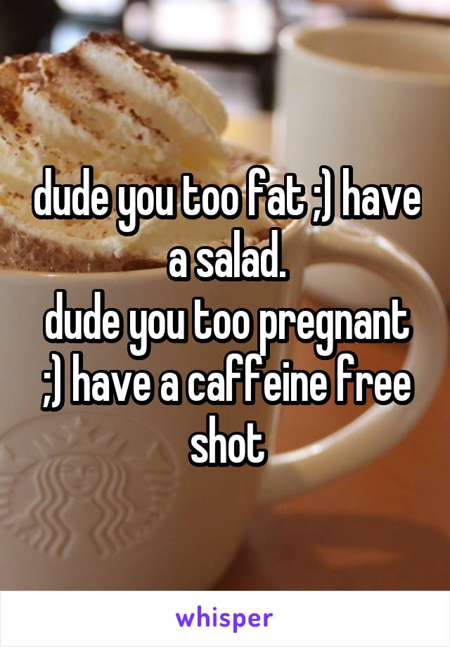 dude you too fat ;) have a salad.
dude you too pregnant ;) have a caffeine free shot