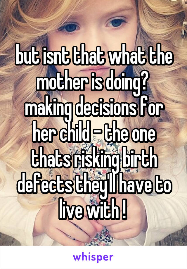 but isnt that what the mother is doing?  making decisions for her child - the one thats risking birth defects they'll have to live with ! 