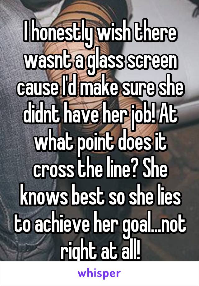 I honestly wish there wasnt a glass screen cause I'd make sure she didnt have her job! At what point does it cross the line? She knows best so she lies to achieve her goal...not right at all!