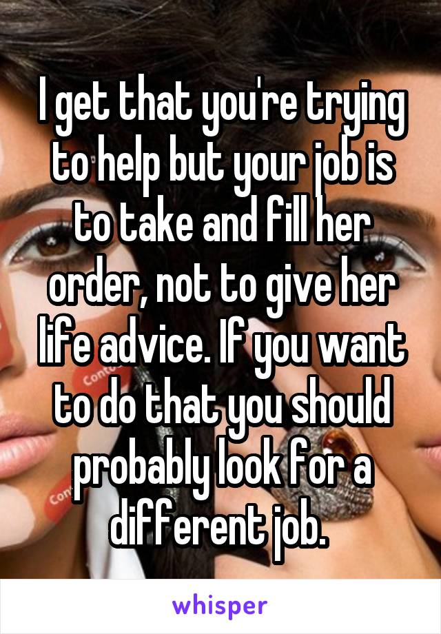 I get that you're trying to help but your job is to take and fill her order, not to give her life advice. If you want to do that you should probably look for a different job. 