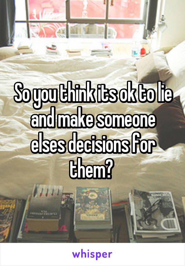 So you think its ok to lie and make someone elses decisions for them? 