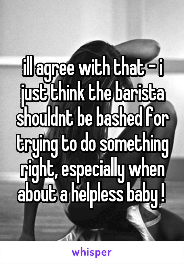 ill agree with that - i just think the barista shouldnt be bashed for trying to do something right, especially when about a helpless baby ! 