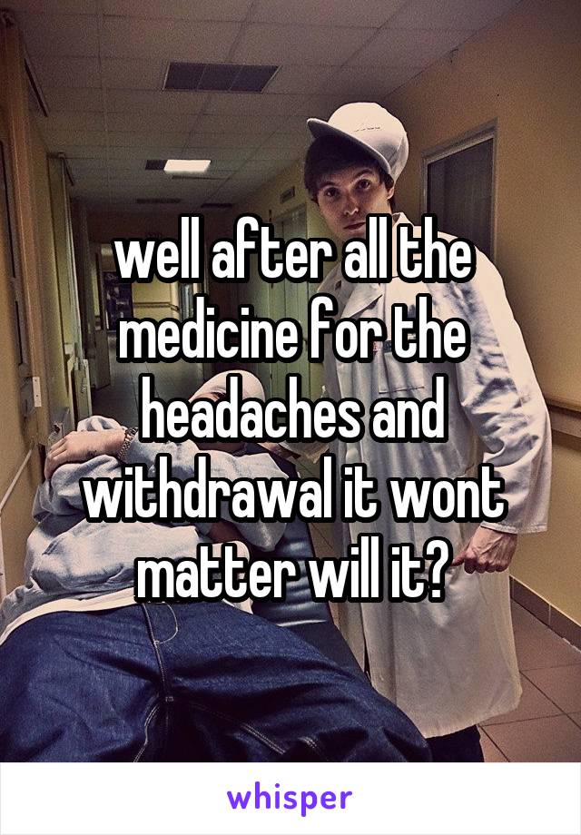 well after all the medicine for the headaches and withdrawal it wont matter will it?