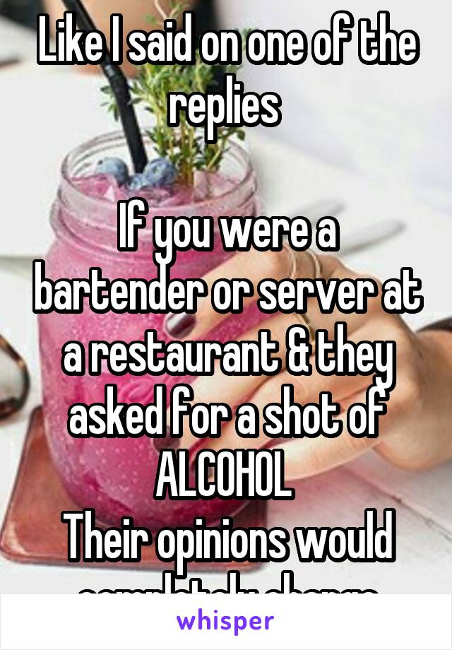 Like I said on one of the replies 

If you were a bartender or server at a restaurant & they asked for a shot of ALCOHOL 
Their opinions would completely change