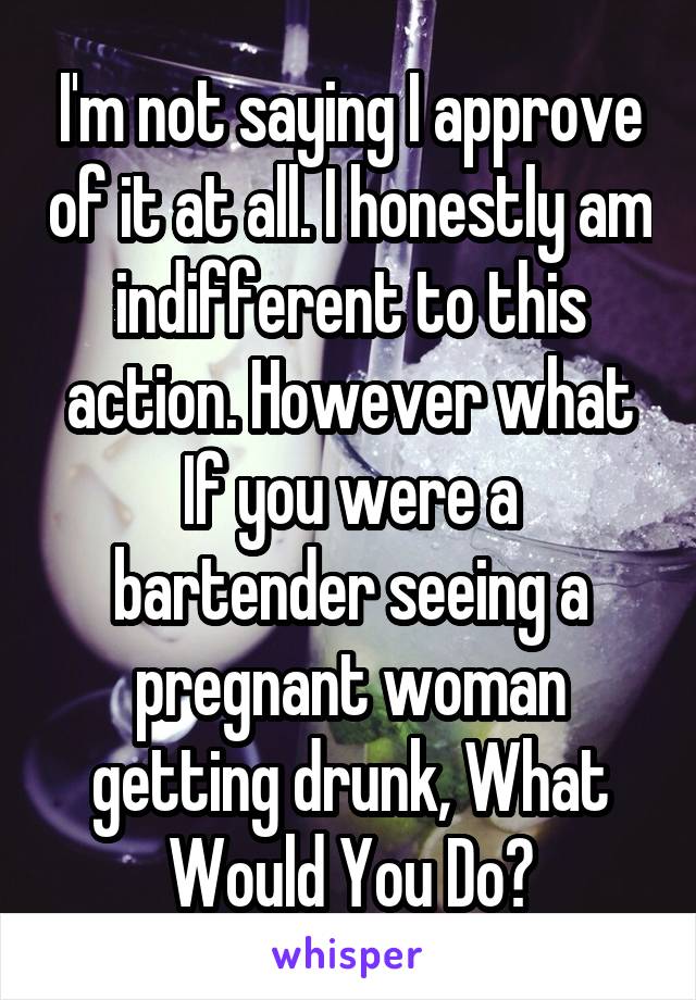 I'm not saying I approve of it at all. I honestly am indifferent to this action. However what If you were a bartender seeing a pregnant woman getting drunk, What Would You Do?