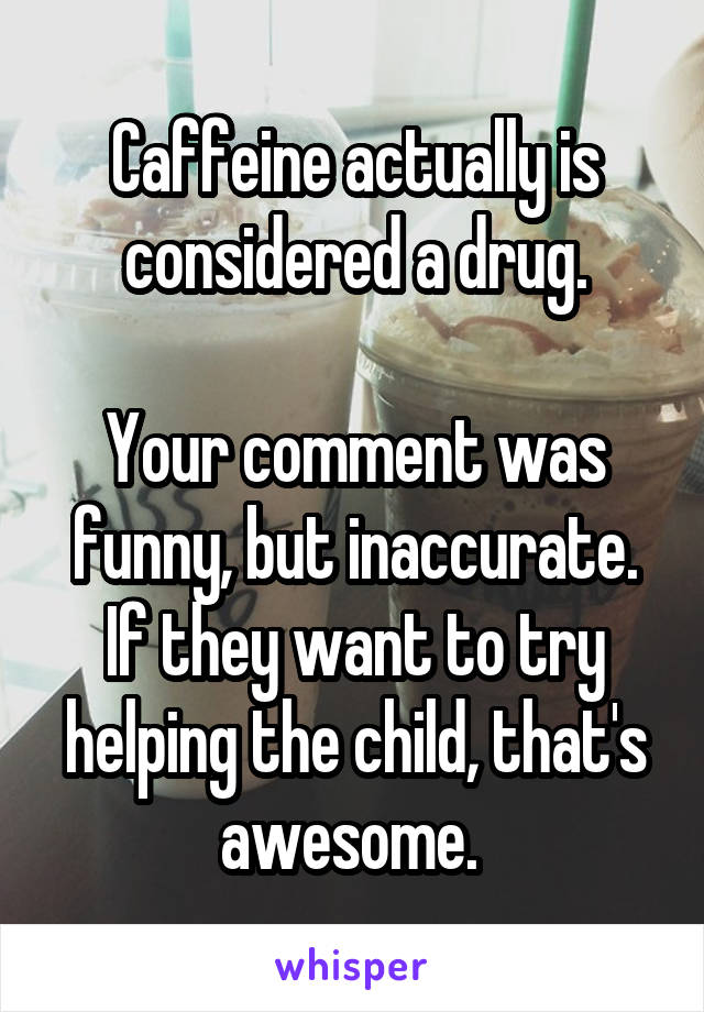 Caffeine actually is considered a drug.

Your comment was funny, but inaccurate. If they want to try helping the child, that's awesome. 