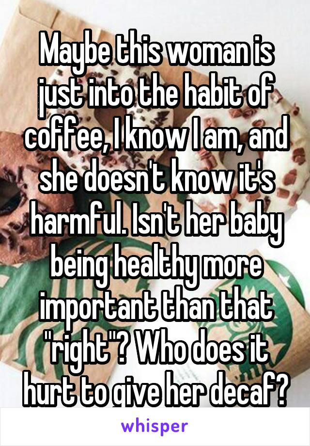 Maybe this woman is just into the habit of coffee, I know I am, and she doesn't know it's harmful. Isn't her baby being healthy more important than that "right"? Who does it hurt to give her decaf?