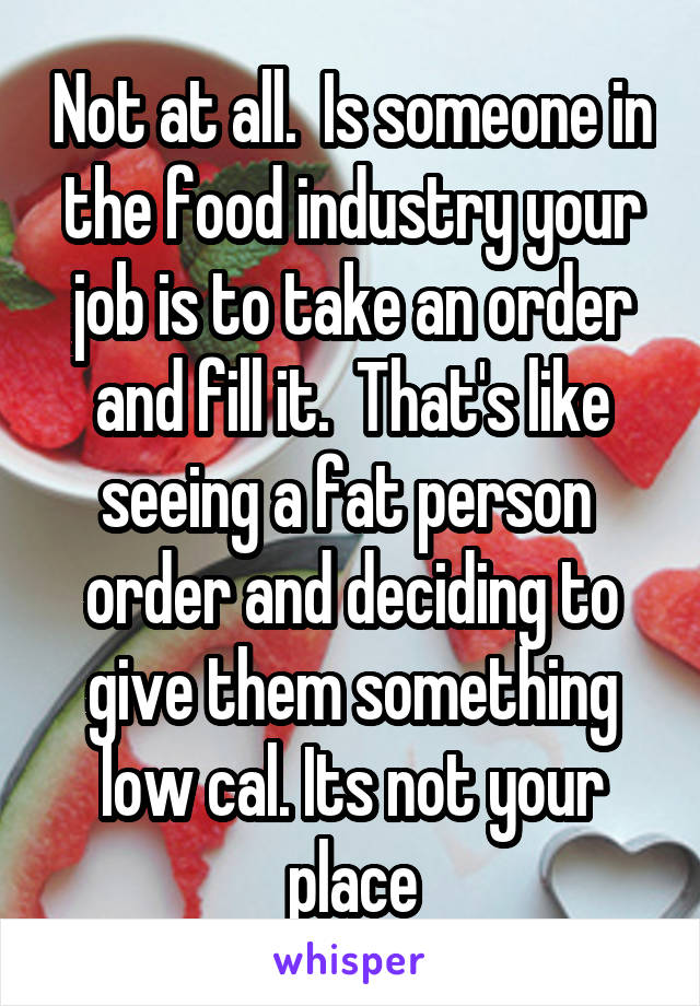 Not at all.  Is someone in the food industry your job is to take an order and fill it.  That's like seeing a fat person  order and deciding to give them something low cal. Its not your place