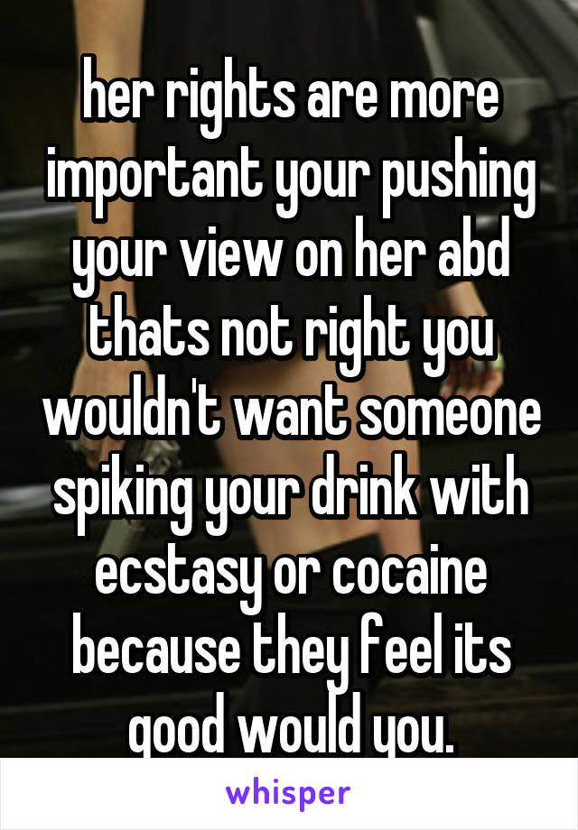 her rights are more important your pushing your view on her abd thats not right you wouldn't want someone spiking your drink with ecstasy or cocaine because they feel its good would you.