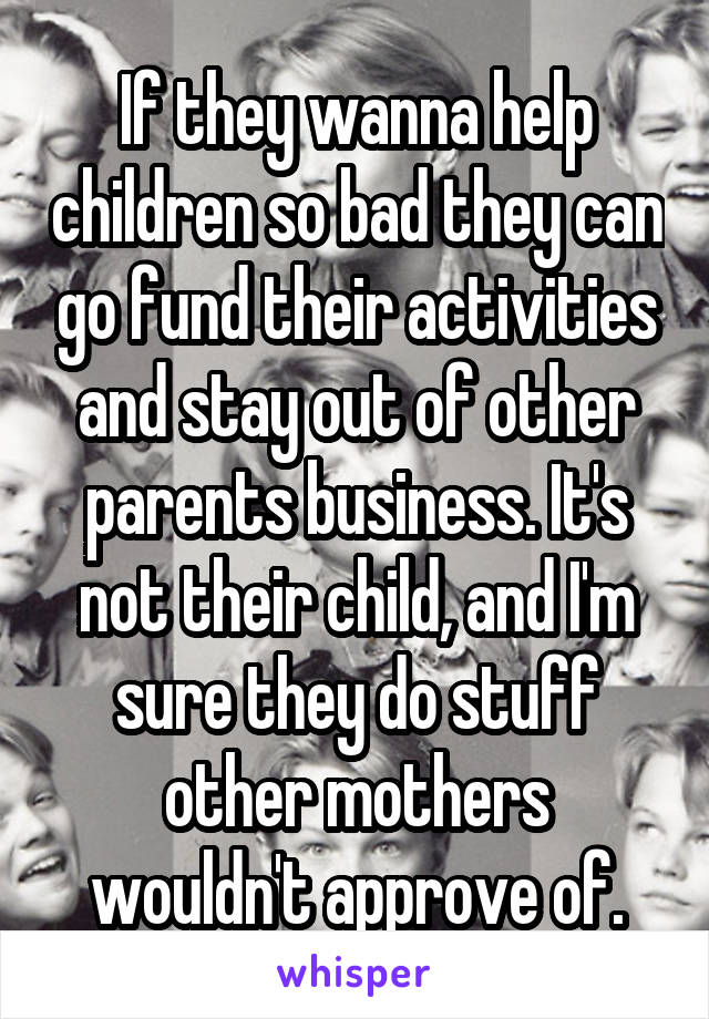 If they wanna help children so bad they can go fund their activities and stay out of other parents business. It's not their child, and I'm sure they do stuff other mothers wouldn't approve of.