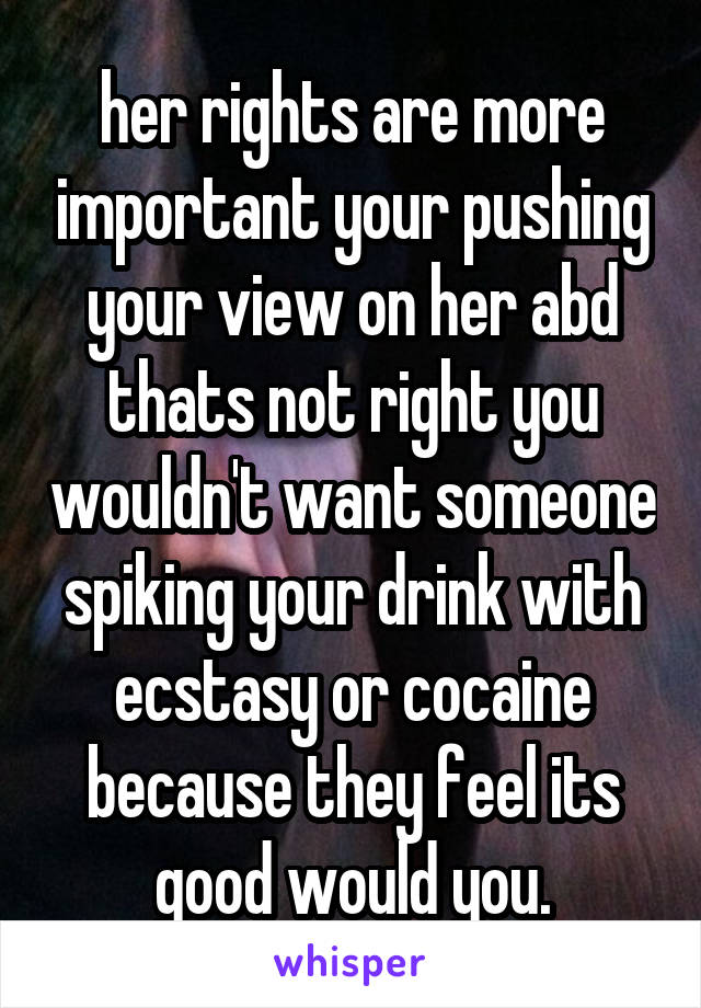 her rights are more important your pushing your view on her abd thats not right you wouldn't want someone spiking your drink with ecstasy or cocaine because they feel its good would you.