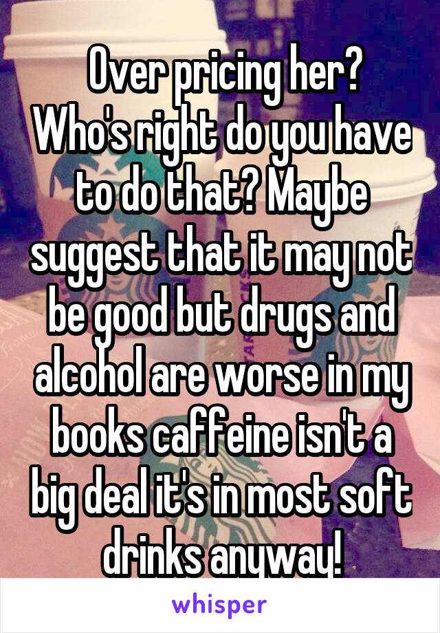  Over pricing her? Who's right do you have to do that? Maybe suggest that it may not be good but drugs and alcohol are worse in my books caffeine isn't a big deal it's in most soft drinks anyway!