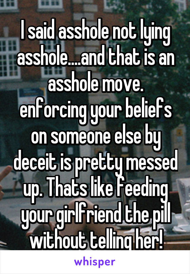 I said asshole not lying asshole....and that is an asshole move. enforcing your beliefs on someone else by deceit is pretty messed up. Thats like feeding your girlfriend the pill without telling her!