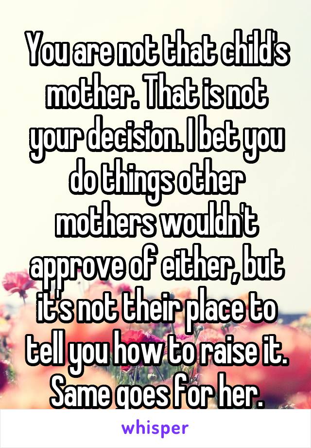 You are not that child's mother. That is not your decision. I bet you do things other mothers wouldn't approve of either, but it's not their place to tell you how to raise it. Same goes for her.