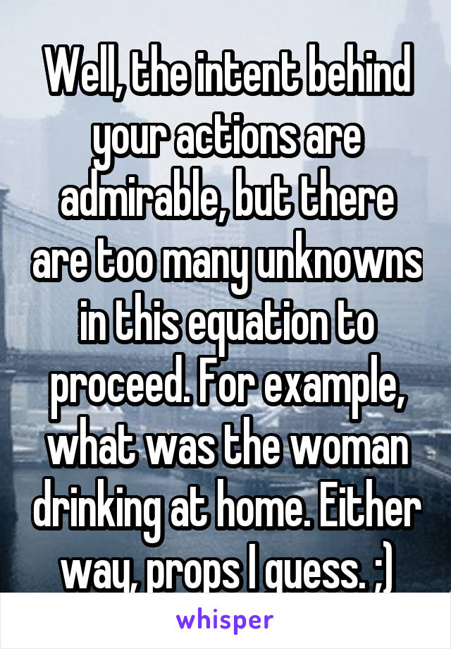 Well, the intent behind your actions are admirable, but there are too many unknowns in this equation to proceed. For example, what was the woman drinking at home. Either way, props I guess. ;)