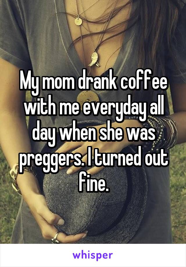 My mom drank coffee with me everyday all day when she was preggers. I turned out fine.