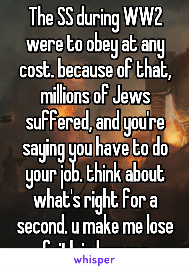 The SS during WW2 were to obey at any cost. because of that, millions of Jews suffered, and you're saying you have to do your job. think about what's right for a second. u make me lose faith in humans