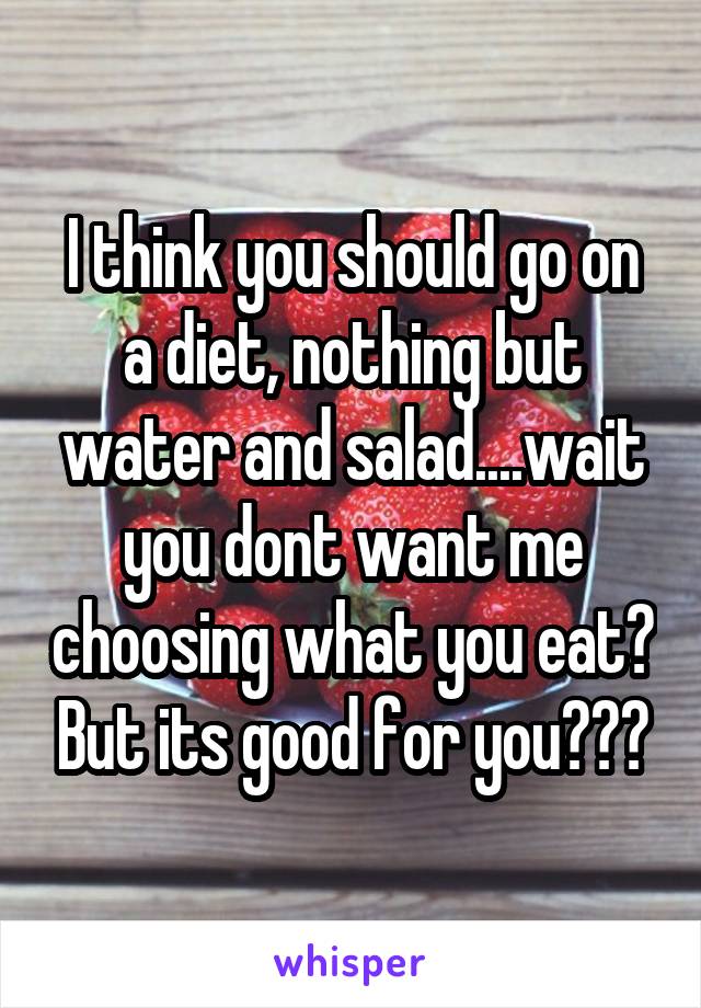 I think you should go on a diet, nothing but water and salad....wait you dont want me choosing what you eat? But its good for you???