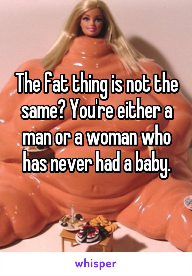 The fat thing is not the same? You're either a man or a woman who has never had a baby.
