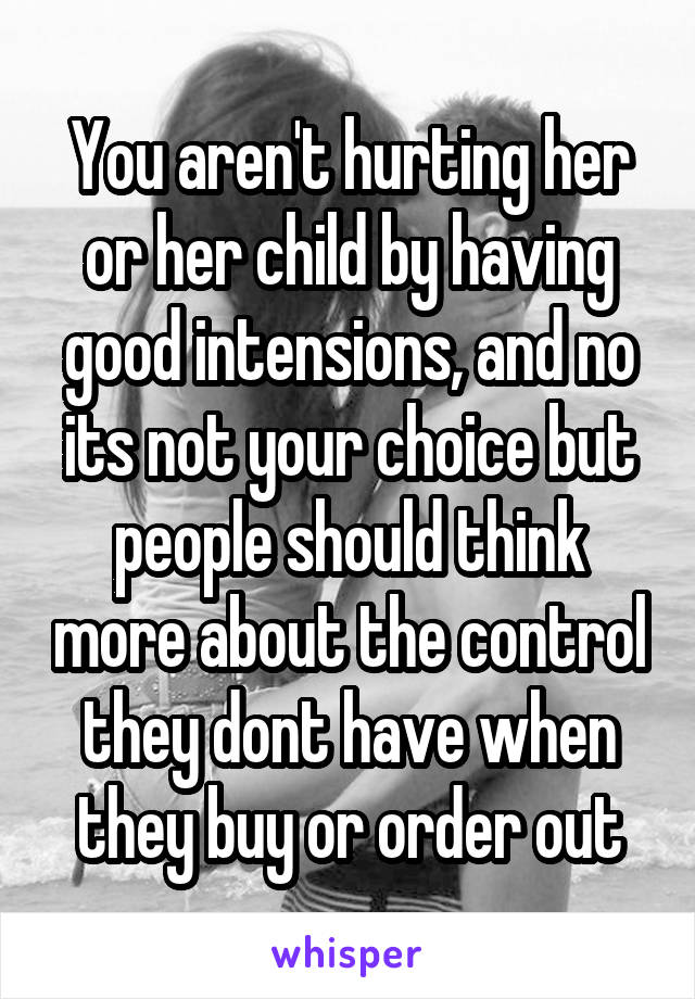 You aren't hurting her or her child by having good intensions, and no its not your choice but people should think more about the control they dont have when they buy or order out