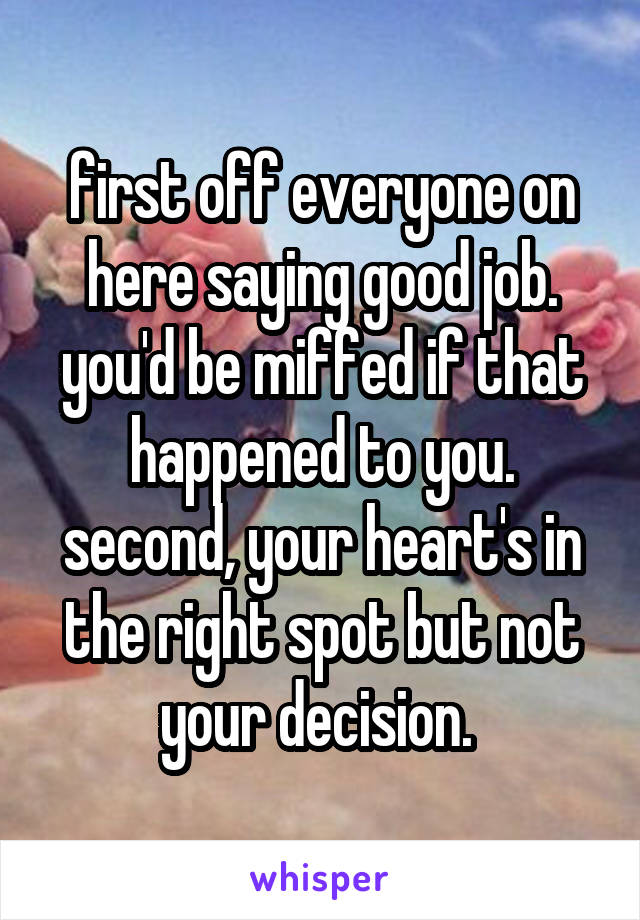 first off everyone on here saying good job. you'd be miffed if that happened to you. second, your heart's in the right spot but not your decision. 