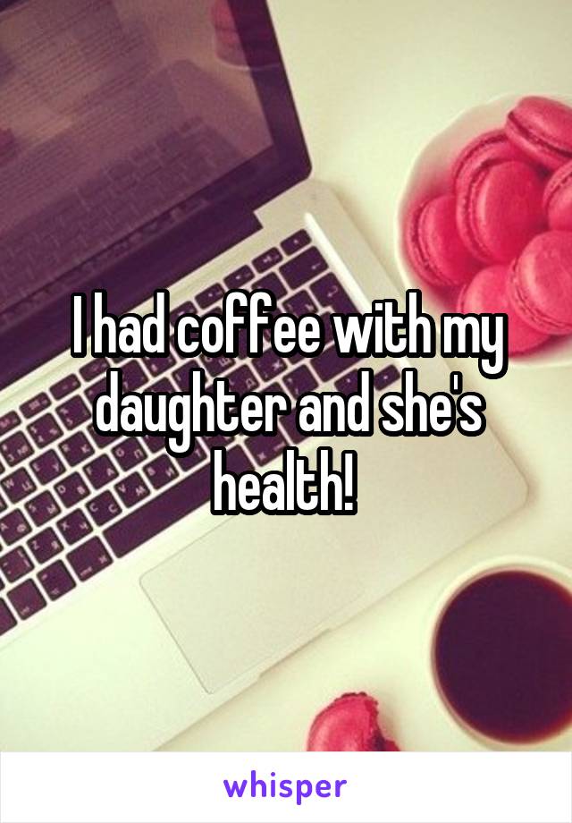 I had coffee with my daughter and she's health! 