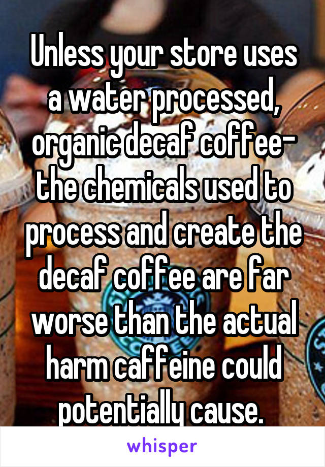 Unless your store uses a water processed, organic decaf coffee- the chemicals used to process and create the decaf coffee are far worse than the actual harm caffeine could potentially cause. 