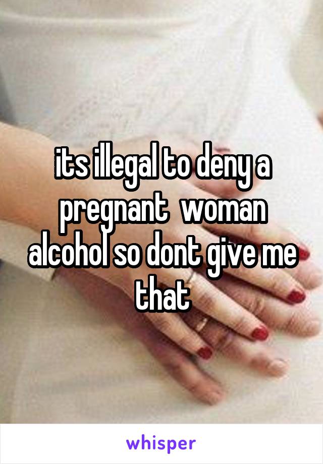 its illegal to deny a pregnant  woman alcohol so dont give me that