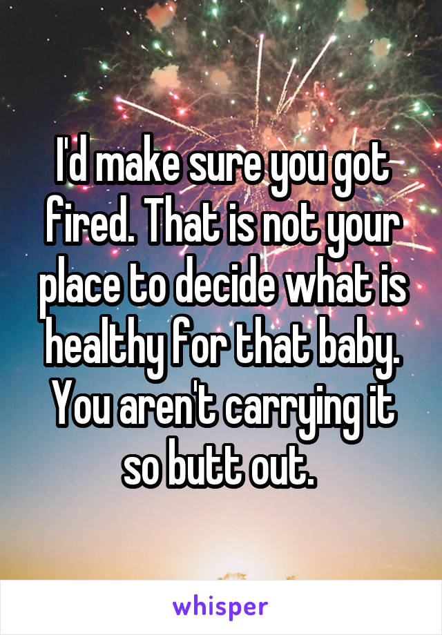 I'd make sure you got fired. That is not your place to decide what is healthy for that baby. You aren't carrying it so butt out. 